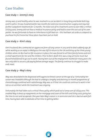 | page 14 |Expat Peace of Mind Consumer Guide
Case Studies
Case study 1 – Jeremy’s story
Jeremy was 27 and healthy when he was involved in a car accident in Hong Kong and broke both legs
and his pelvis. He was hospitalised for two months for extensive reconstruction surgery and required
further outpatient treatment for 12 months.The total cost of his treatment came to over HK$1.2 million
(US$155,000). Jeremy did not have a medical insurance policy and had to cover the cost out of his own
pocket. He was fortunate to have an inheritance to fall back on – this had been set aside as a deposit to
purchase his first home but those plans have been put on hold.
Case study 2 – Kim’s story
Kim’s husband, Ben, contracted an aggressive form of lung cancer in 2013 and he died suddenly age 38
while working as an expat in Malaysia. Kim was left to return to the UK and bring up her three young
children alone. As Ben had no life insurance in place, Kim was forced to sell their family home and rent
a small apartment for her and the children. Prior to Ben’s death Kim was a stay-at-home mum but
found herself forced to go out to work. Having been out of the employment market for many years she
was only able to secure a job paying below average wages.The family continue to struggle to make
ends meet.
Case study 3 – May’s story
May was devastated to be diagnosed with aggressive breast cancer at the age of 41. Fortunately her
cancer was treatable although she had to undergo a lengthy and draining six month programme of
chemotherapy combined with radiotherapy. May was so ill that she could not continue to work in her
role as an architect while the treatment was ongoing.
Fortunately she had taken out a critical illness policy which paid out a lump sum of US$142,000.This
enabled May to keep up repayments on her mortgage and cover all her bills and living costs, giving her
the time to rest and recuperate. One year later May’s cancer is in remission and she is back at work full-
time, having been able to dedicate all her time to getting better.
 