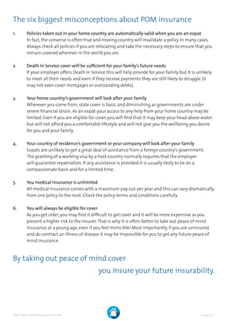 | page 17 |Expat Peace of Mind Consumer Guide
The six biggest misconceptions about POM insurance
1.	Policies taken out in your home country are automatically valid when you are an expat
In fact, the converse is often true and moving country will invalidate a policy in many cases.
Always check all policies if you are relocating and take the necessary steps to ensure that you
remain covered wherever in the world you are.
2.	 Death in Service cover will be sufficient for your family’s future needs
	If your employer offers Death in Service this will help provide for your family but it is unlikely
to meet all their needs and even if they receive payments they are still likely to struggle (it
may not even cover mortgages or outstanding debts).
3.	 Your home country’s government will look after your family
Wherever you come from, state cover is basic and diminishing as governments are under
severe financial strain. As an expat your access to any help from your home country may be
limited. Even if you are eligible for cover, you will find that it may keep your head above water
but will not afford you a comfortable lifestyle and will not give you the wellbeing you desire
for you and your family.
4.	 Your country of residence’s government or your company will look after your family
	Expats are unlikely to get a great deal of assistance from a foreign country’s government.
The granting of a working visa by a host country normally requires that the employer
will guarantee repatriation. If any assistance is provided it is usually likely to be on a
compassionate basis and for a limited time.
5.	 You medical insurance is unlimited
All medical insurance comes with a maximum pay out per year and this can vary dramatically
from one policy to the next. Check the policy terms and conditions carefully.
6.	 You will always be eligible for cover
As you get older, you may find it difficult to get cover and it will be more expensive as you
present a higher risk to the insurer.That is why it is often better to take out peace of mind
insurance at a young age, even if you feel invincible! Most importantly, if you are uninsured
and do contract an illness of disease it may be impossible for you to get any future peace of
mind insurance.
By taking out peace of mind cover
you insure your future insurability.
 