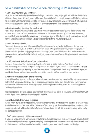 | page 18 |Expat Peace of Mind Consumer Guide
Seven mistakes to avoid when choosing POM insurance
1. Don’t buy insurance you don’t need
Most insurance will only be necessary while you are still actively employed and/or have dependent
children. Once you retire and your children are financially independent, you are unlikely to continue
to need as much insurance so don’t be persuaded to pay for policies you don’t need. It is however, a
good idea to continue cover for a partner to provide for them if they were to survive you. 	
2. Don’t sign before checking the small print
You should always make sure that you check over any peace of mind insurance policy with a fine-
tooth comb to ensure that you are clear on what is and isn’t covered. If you have any questions,
ensure that you have satisfactory answers before you sign on the dotted line. If in any doubt about
terms and conditions consult an adviser independent of the insurance provider.
3. Don’t be tempted to lie
You must disclose any and all relevant health information to any potential insurer. Saying you
don’t smoke when you do or failing to mention any existing conditions may mean you pay lower
premiums but you will be paying them for nothing if you come to make a claim and the truth is
revealed. Honesty is definitely the best policy. If you are not sure if something is relevant, mention it
anyway.
4. A life insurance policy doesn’t have to be for life!
Ironic as it sounds, a life insurance policy doesn’t need to last a lifetime. As with all kinds of
insurance, regular reviews and price comparisons are necessary to ensure that you continue to get
value-for-money on your policy. As market conditions change, better deals may be offered. If you do
decide to change policy, make sure the new policy is active before cancelling your old one.
5. Joint life policies could be a false economy
A joint life policy pays out only once, when either yourself or your partner dies.The surviving partner
is then left uninsured. Separate life insurance policies are usually only slightly more expensive but
will pay out upon the death of both partners providing continued cover for the surviving partner
and any dependents.
Separate policies are also a good idea from an inheritance tax point of view, and will make life much
easier if you separate from or divorce your partner.
6. Avoid dedicated mortgage insurance
Banks often try to sell mortgage insurance in tandem with a mortgage offer but this is usually not a
cost effective option because while the value of your mortgage diminishes over time, the insurance
premiums do not. Adding the value of your mortgage to an overall life insurance policy will usually
be a cheaper option.
7. Don’t use a company tied insurance agent
If you use an agent who works exclusively for a particular insurance company you will obviously only
be offered the products sold by that company. An independent broker on the other hand will be able
to shop around and find you the best policy suited to your own specific needs and budget.
 