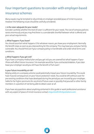 | page 19 |Expat Peace of Mind Consumer Guide
Four important questions to consider with employer-based
insurance schemes
Many expats may be tempted to rely entirely on employer-provided peace of mind insurance.
However the following issues should be carefully considered:
1. Is the cover adequate for your needs?
Consider carefully whether the level of cover is sufficient for your needs.The size of company policies
varies enormously and you may find there is a considerable shortfall between what is offered and
your actual requirements.
2.What happens if you leave?
You should ascertain what happens if, for whatever reason, you leave your employment. Normally
the benefit stops as soon as you stop working for the company.This may leave you and your family
vulnerable.You should find out if your company policy is transferable and under what terms and
conditions.
3.What happens if you get sick?
If you have a company medical plan and you get sick you are covered but what happens if your
illness will affect future insurance ? An example would be if you contracted diabetes; if you later
leave your employer would you still have the benefit of full cover?
Is your future insurability at risk?
Relying solely on a company scheme could potentially impact your future insurability.This could
have massive consequences on your future protection needs.You could be left without cover for
pre-existing conditions that have developed during the period you are insured by your employer,
liable for far higher premiums for any kind of future cover or possibly find yourself or other family
members in a position of not being able to obtain cover at all.
If you have any questions about anything contained in this guide or want professional assistance
with any aspect of peace of mind insurance contact enquiries@infinitysolutions.com
 