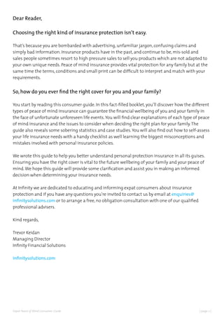 | page 2 |Expat Peace of Mind Consumer Guide
Dear Reader,
Choosing the right kind of insurance protection isn’t easy.
That’s because you are bombarded with advertising, unfamiliar jargon, confusing claims and
simply bad information. Insurance products have in the past, and continue to be, mis-sold and
sales people sometimes resort to high pressure sales to sell you products which are not adapted to
your own unique needs. Peace of mind insurance provides vital protection for any family but at the
same time the terms, conditions and small print can be difficult to interpret and match with your
requirements.
So, how do you ever find the right cover for you and your family?
You start by reading this consumer guide. In this fact-filled booklet, you’ll discover how the different
types of peace of mind insurance can guarantee the financial wellbeing of you and your family in
the face of unfortunate unforeseen life events.You will find clear explanations of each type of peace
of mind insurance and the issues to consider when deciding the right plan for your family.The
guide also reveals some sobering statistics and case studies.You will also find out how to self-assess
your life insurance needs with a handy checklist as well learning the biggest misconceptions and
mistakes involved with personal insurance policies.
We wrote this guide to help you better understand personal protection insurance in all its guises.
Ensuring you have the right cover is vital to the future wellbeing of your family and your peace of
mind.We hope this guide will provide some clarification and assist you in making an informed
decision when determining your insurance needs.
At Infinity we are dedicated to educating and informing expat consumers about insurance
protection and if you have any questions you’re invited to contact us by email at enquiries@
infinitysolutions.com or to arrange a free, no obligation consultation with one of our qualified
professional advisers.
Kind regards,
Trevor Keidan
Managing Director
Infinity Financial Solutions
infinitysolutions.com
 