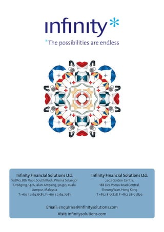Email: enquiries@infinitysolutions.com
Visit: infinitysolutions.com
Infinity Financial Solutions Ltd.
S08A0, 8th Floor, South Block,Wisma Selangor
Dredging, 142A Jalan Ampang, 50450, Kuala
Lumpur, Malaysia
T: +60 3 2164 6585, F: +60 3 2164 7081
Infinity Financial Solutions Ltd.
2202 Golden Centre,
188 Des Voeux Road Central,
Sheung Wan, Hong Kong
T +852 8155828, F +852 2815 5829
 