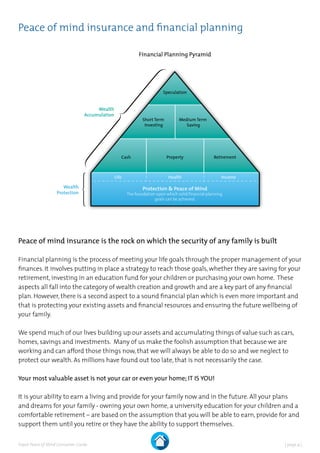| page 4 |Expat Peace of Mind Consumer Guide
Peace of mind insurance and financial planning
Peace of mind insurance is the rock on which the security of any family is built
Financial planning is the process of meeting your life goals through the proper management of your
finances. It involves putting in place a strategy to reach those goals, whether they are saving for your
retirement, investing in an education fund for your children or purchasing your own home. These
aspects all fall into the category of wealth creation and growth and are a key part of any financial
plan. However, there is a second aspect to a sound financial plan which is even more important and
that is protecting your existing assets and financial resources and ensuring the future wellbeing of
your family.
We spend much of our lives building up our assets and accumulating things of value such as cars,
homes, savings and investments. Many of us make the foolish assumption that because we are
working and can afford those things now, that we will always be able to do so and we neglect to
protect our wealth. As millions have found out too late, that is not necessarily the case.
Your most valuable asset is not your car or even your home; IT IS YOU!
It is your ability to earn a living and provide for your family now and in the future. All your plans
and dreams for your family - owning your own home, a university education for your children and a
comfortable retirement – are based on the assumption that you will be able to earn, provide for and
support them until you retire or they have the ability to support themselves.
Speculation
Short Term
Investing
Medium Term
Saving
Cash Property Retirement
Life Health Income
Protection & Peace of Mind
The foundation upon which solid financial planning
goals can be achieved.
Wealth
Protection
Wealth
Accumulation
Financial Planning Pyramid
 