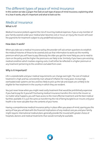 | page 6 |Expat Peace of Mind Consumer Guide
The different types of peace of mind insurance
In this section we take a jargon-free look at each type of peace of mind insurance, explaining what
it is, how it works, why it’s important and what to look out for.
Medical insurance
What is it?
Medical insurance protects against the risk of incurring medical expenses. If you or any member of
your family covered under your medical plan becomes sick or incurs an injury, the insurer will cover
the payments for treatment subject to any predefined exclusions.
How does it work?
When you take out a medical insurance policy, the provider will ask certain questions to establish
the medical histories of those to be covered and use that information to work out the monthly
premium which you will have to pay. Obviously, the older you get the more likely you are to need to
claim on the policy and the higher the premiums are likely to be. Similarly, if you have a pre-existing
medical condition which involves ongoing costs, it will either be reflected in a higher premium or
any treatment pertaining to the condition excluded from cover.
Why is it important?
Life is unpredictable and your medical requirements can change overnight.The cost of medical
treatment is high and has consistently risen ahead of inflation for many years. Increasingly
overloaded state systems are less and less likely to pick up the tab and expats are unlikely to be
eligible for free treatment in the country in which they are resident.
You just never know when you might need costly treatment that would be prohibitively expensive
if you had to pay for it yourself. Purchasing medical insurance transfers this risk to the insurer so
no matter what happens, you will have access to the most effective treatment and the best medical
facilities available. It is just the same as transferring the risk of being burgled to an insurer, only your
health is far more valuable than the contents of your home.
Having a comprehensive medical insurance policy in place offers you peace of mind, sparing you the
worry of how you will deal with the financial implications of any medical care you and your family
might require. International medical plans generally provide the insured with greater choice of
hospitals, doctors and medical treatments than would normally be available.
 