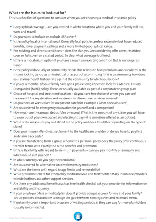 | page 7 |Expat Peace of Mind Consumer Guide
What are the issues to look out for?
This is a checklist of questions to consider when you are choosing a medical insurance policy:
	•	Geographical coverage – are you covered in all the locations where you and your family will live,
work and travel?
	•	Do you want to include or exclude USA cover?
	•	Is the policy local or international? Generally local policies are less expensive but have reduced
benefits, lower payment ceilings and a more limited geographical range.
	•	Pre-existing and chronic conditions – does the plan you are considering offer cover, restricted
cover or full cover for a stated period. Be clear what coverage is offered.
	•	Is there a moratorium option if you have a recent pre-existing condition that is no longer an
issue?
	•	Is the policy individually or community rated? This relates to how premiums are calculated. Is the
insurer looking at you as an individual or as part of a community? If it is a community how does
your claims/health history rate against the community to which you belong?
	•	If you or a member of your family have got a pre-existing condition look for a Medical History
Disregarded (MHD) policy.These are usually available as part of a corporate or group plan.
	•	Choice of hospital and treatment location – do you have free choice of where you can seek
treatment? Are repatriation and treatment in alternative countries covered?
	•	Do you need or want cover for outpatient care? (for example a GP or specialist care)
	•	Are you covered for emergency evacuation for yourself and a companion?
	•	How much are the annual deductibles or excess? (That is the amount of any claim you will have
to cover out of your own pocket and electing to pay nil is sometime offered as an option).
	•	What is the maximum pay out stated in the policy and does this differ depending on the type of
claim?
	•	Does your insurer offer direct settlement to the healthcare provider or do you have to pay first
and claim back costs?
	•	If you are transferring from a group scheme to a personal policy does the policy offer continuous
transfer terms with exactly the same benefits and premium?
	•	Is there flexibility with regard to premium payments – can you pay monthly or annually and
which would suit you best?
	•	In what currency can you pay the premiums?
	•	Are you covered for alternative or complementary medicines?
	•	What are the terms with regard to age limits and renewability?
	•	What provision is there for emergency medical advice and treatments? Many insurance providers
provide hotlines and other support services.
	•	Are there any additional benefits such as free health checks? Ask your provider for information on
availability and frequency.
	•	If your employer offers a medical plan does it provide adequate cover for you and your family?
Top up policies are available to bridge the gap between existing cover and extended needs.
	•	If maternity cover is important be aware of waiting periods as they can vary for new plan holders
(usually 10-12 months).
 