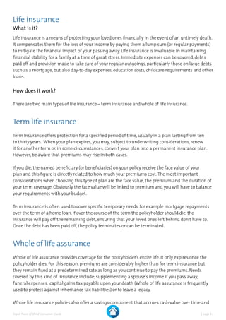 | page 8 |Expat Peace of Mind Consumer Guide
Life insurance
What is it?
Life insurance is a means of protecting your loved ones financially in the event of an untimely death.
It compensates them for the loss of your income by paying them a lump sum (or regular payments)
to mitigate the financial impact of your passing away. Life insurance is invaluable in maintaining
financial stability for a family at a time of great stress. Immediate expenses can be covered, debts
paid off and provision made to take care of your regular outgoings, particularly those on large debts
such as a mortgage, but also day-to-day expenses, education costs, childcare requirements and other
loans.
How does it work?
There are two main types of life insurance – term insurance and whole of life insurance.
Term life insurance
Term Insurance offers protection for a specified period of time, usually in a plan lasting from ten
to thirty years. When your plan expires, you may, subject to underwriting considerations, renew
it for another term or, in some circumstances, convert your plan into a permanent insurance plan.
However, be aware that premiums may rise in both cases.
If you die, the named beneficiary (or beneficiaries) on your policy receive the face value of your
plan and this figure is directly related to how much your premiums cost.The most important
considerations when choosing this type of plan are the face value, the premium and the duration of
your term coverage. Obviously the face value will be linked to premium and you will have to balance
your requirements with your budget.
Term insurance is often used to cover specific temporary needs, for example mortgage repayments
over the term of a home loan. If over the course of the term the policyholder should die, the
insurance will pay off the remaining debt, ensuring that your loved ones left behind don’t have to.
Once the debt has been paid off, the policy terminates or can be terminated.
Whole of life assurance
Whole of life assurance provides coverage for the policyholder’s entire life. It only expires once the
policyholder dies. For this reason, premiums are considerably higher than for term insurance but
they remain fixed at a predetermined rate as long as you continue to pay the premiums. Needs
covered by this kind of insurance include; supplementing a spouse’s income if you pass away,
funeral expenses, capital gains tax payable upon your death (Whole of life assurance is frequently
used to protect against inheritance tax liabilities) or to leave a legacy.
Whole life insurance policies also offer a savings component that accrues cash value over time and
 