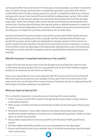 | page 9 |Expat Peace of Mind Consumer Guide
can be used to offset future premiums in the later years and also provides a surrender/ encashment
value.The portion of your premium that is invested often generates a cash value with interest
and therefore works a bit like a savings account. As a result, it is important to choose an insurance
company with a proven track record of financial stability to safeguard your savings. With a whole
life policy you can dip into your savings if you need to by taking a policy loan from the cash value
of your plan. At the time of death under a whole life plan, your beneficiary will be paid the fixed
amount that is the face value of the plan and may also receive an additional payment in respect of
the investment element depending on the structure of the policy. If at any time you wish to cancel
the policy, you can redeem the cash value, also known as the surrender value.
Variations of whole life insurance include universal life insurance which offers flexible premium
payment while accumulating cash value at a quicker rate than standard whole life plans and
variable life insurance which enables the policyholder to allocate a portion of their premium to
certain investment funds specified in the policy.This kind of policy is akin to investing in a mutual
fund and offers certain tax advantages to the policyholder, although there is also risk involved and
these policies must be sold with a prospectus and are regulated by the relevant financial services
authority.
Why life insurance is important and what can it be used for?
In spite of the fact that we don’t want to face the thought that we will get sick or die, the truth
is that millions do every day. Not one of us can guarantee that we will remain healthy enough to
provide for our loved ones for the rest of our/their lives.
If you or your spouse become sick or pass away, the right life insurance will ensure that those left
behind can continue to enjoy the same standard of living, stay in their home and remain at the
same schools.You can also factor life insurance into your inheritance tax plan to safeguard those left
behind against punitive capital gains tax payments.
What are issues to look out for?
This is a checklist of questions to ask when you are choosing a life insurance policy:
•	Is term insurance or whole life insurance more appropriate to your needs, or do you require a
combination of polices?
•	Make sure you correctly nominate your beneficiary to make sure any claim goes to those as you
intend.
•	Writing the the policy in trust is often advised as this allows the proceeds to pass to your
beneficiaries outside of probate so that there are no extended waiting periods. Probate can often
take 6-24 months to be resolved.
•	Do you need a single policy to cover just yourself or joint life policy for both yourself and a
spouse?
•	Are there additional benefits available such as annuity payments or tax advantages?
•	Do you need the policy to be local or portable? Bear in mind that many policies may not be valid
if you move country.
 