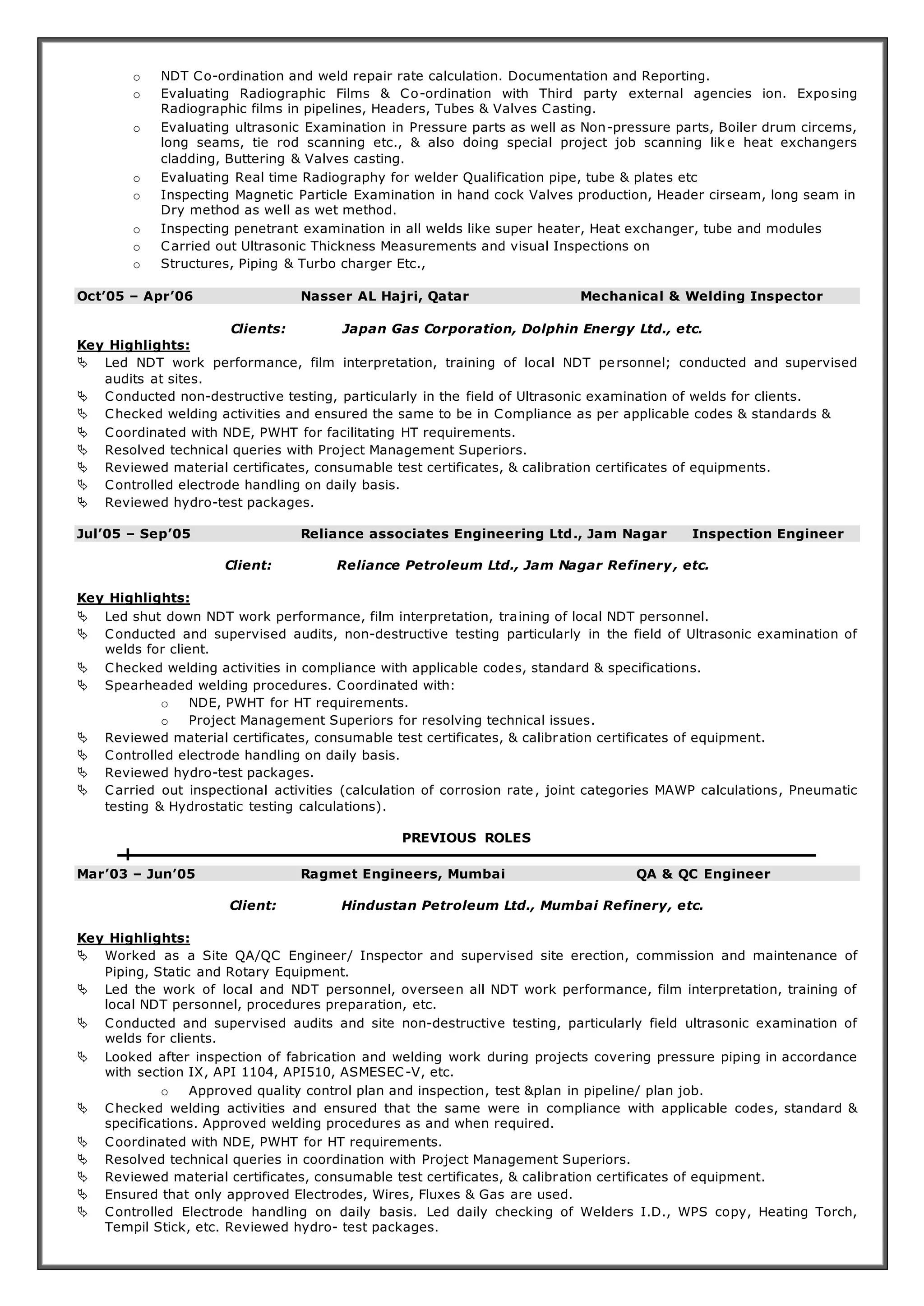 o NDT Co-ordination and weld repair rate calculation. Documentation and Reporting. 
o Evaluating Radiographic Films & Co-ordination with Third party external agencies ion. Exposing 
Radiographic films in pipelines, Headers, Tubes & Valves Casting. 
o Evaluating ultrasonic Examination in Pressure parts as well as Non-pressure parts, Boiler drum circems, 
long seams, tie rod scanning etc., & also doing special project job scanning lik e heat exchangers 
cladding, Buttering & Valves casting. 
o Evaluating Real time Radiography for welder Qualification pipe, tube & plates etc 
o Inspecting Magnetic Particle Examination in hand cock Valves production, Header cirseam, long seam in 
Dry method as well as wet method. 
o Inspecting penetrant examination in all welds like super heater, Heat exchanger, tube and modules 
o Carried out Ultrasonic Thickness Measurements and visual Inspections on 
o Structures, Piping & Turbo charger Etc., 
Oct’05 – Apr’06 Nasser AL Hajri, Qatar Mechanical & Welding Inspector 
Clients: Japan Gas Corporation, Dolphin Energy Ltd., etc. 
Key Highlights: 
 Led NDT work performance, film interpretation, training of local NDT personnel; conducted and supervised 
audits at sites. 
 Conducted non-destructive testing, particularly in the field of Ultrasonic examination of welds for clients. 
 Checked welding activities and ensured the same to be in Compliance as per applicable codes & standards & 
 Coordinated with NDE, PWHT for facilitating HT requirements. 
 Resolved technical queries with Project Management Superiors. 
 Reviewed material certificates, consumable test certificates, & calibration certificates of equipments. 
 Controlled electrode handling on daily basis. 
 Reviewed hydro-test packages. 
Jul’05 – Sep’05 Reliance associates Engineering Ltd., Jam Nagar Inspection Engineer 
Client: Reliance Petroleum Ltd., Jam Nagar Refinery, etc. 
Key Highlights: 
 Led shut down NDT work performance, film interpretation, training of local NDT personnel. 
 Conducted and supervised audits, non-destructive testing particularly in the field of Ultrasonic examination of 
welds for client. 
 Checked welding activities in compliance with applicable codes, standard & specifications. 
 Spearheaded welding procedures. Coordinated with: 
o NDE, PWHT for HT requirements. 
o Project Management Superiors for resolving technical issues. 
 Reviewed material certificates, consumable test certificates, & calibration certificates of equipment. 
 Controlled electrode handling on daily basis. 
 Reviewed hydro-test packages. 
 Carried out inspectional activities (calculation of corrosion rate, joint categories MAWP calculations, Pneumatic 
testing & Hydrostatic testing calculations). 
PREVIOUS ROLES 
Mar’03 – Jun’05 Ragmet Engineers, Mumbai QA & QC Engineer 
Client: Hindustan Petroleum Ltd., Mumbai Refinery, etc. 
Key Highlights: 
 Worked as a Site QA/QC Engineer/ Inspector and supervised site erection, commission and maintenance of 
Piping, Static and Rotary Equipment. 
 Led the work of local and NDT personnel, overseen all NDT work performance, film interpretation, training of 
local NDT personnel, procedures preparation, etc. 
 Conducted and supervised audits and site non-destructive testing, particularly field ultrasonic examination of 
welds for clients. 
 Looked after inspection of fabrication and welding work during projects covering pressure piping in accordance 
with section IX, API 1104, API510, ASMESEC-V, etc. 
o Approved quality control plan and inspection, test &plan in pipeline/ plan job. 
 Checked welding activities and ensured that the same were in compliance with applicable codes, standard & 
specifications. Approved welding procedures as and when required. 
 Coordinated with NDE, PWHT for HT requirements. 
 Resolved technical queries in coordination with Project Management Superiors. 
 Reviewed material certificates, consumable test certificates, & calibration certificates of equipment. 
 Ensured that only approved Electrodes, Wires, Fluxes & Gas are used. 
 Controlled Electrode handling on daily basis. Led daily checking of Welders I.D., WPS copy, Heating Torch, 
Tempil Stick, etc. Reviewed hydro- test packages. 
 