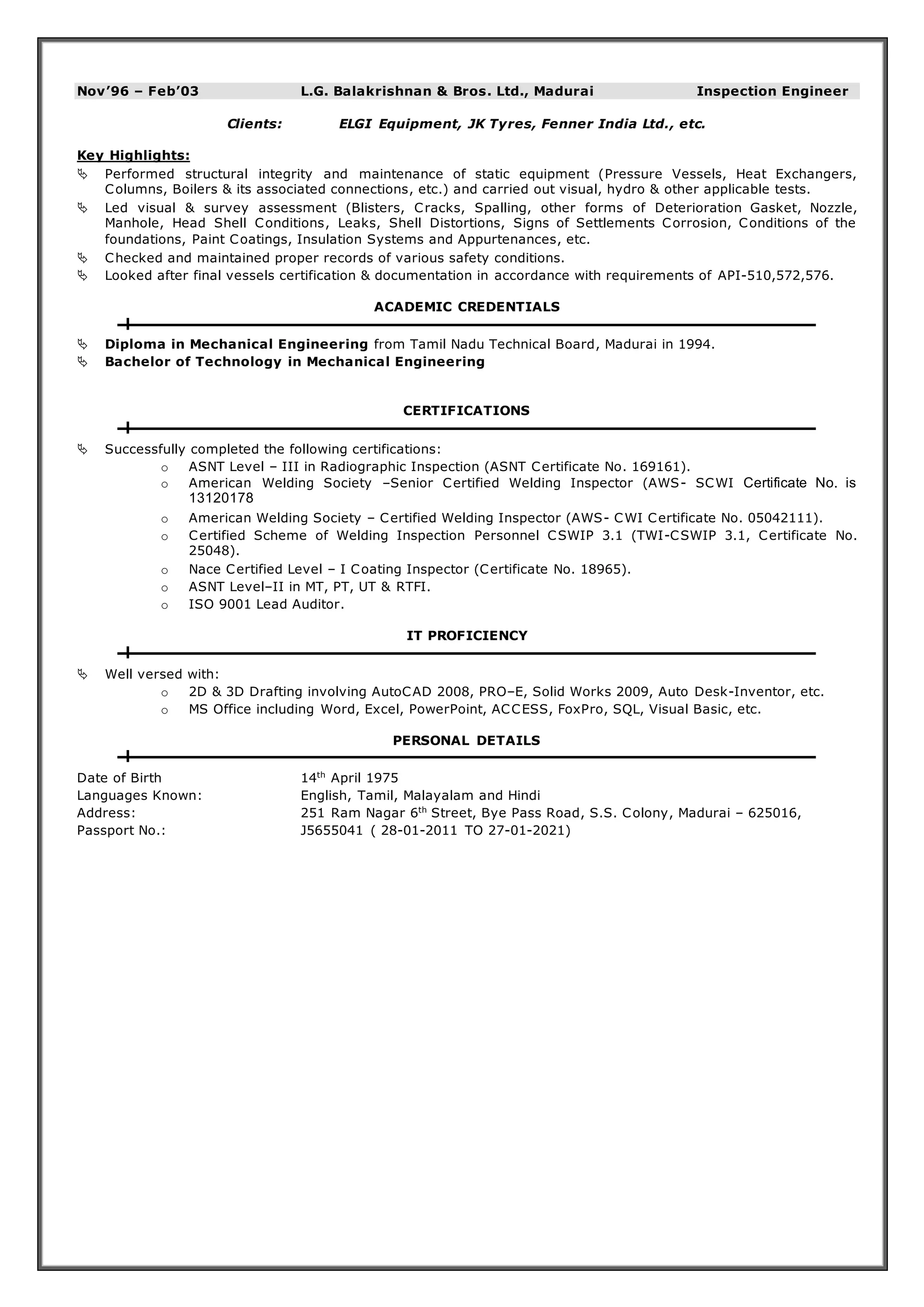 Nov’96 – Feb’03 L.G. Balakrishnan & Bros. Ltd., Madurai Inspection Engineer 
Clients: ELGI Equipment, JK Tyres, Fenner India Ltd., etc. 
Key Highlights: 
 Performed structural integrity and maintenance of static equipment (Pressure Vessels, Heat Exchangers, 
Columns, Boilers & its associated connections, etc.) and carried out visual, hydro & other applicable tests. 
 Led visual & survey assessment (Blisters, Cracks, Spalling, other forms of Deterioration Gasket, Nozzle, 
Manhole, Head Shell Conditions, Leaks, Shell Distortions, Signs of Settlements Corrosion, Conditions of the 
foundations, Paint Coatings, Insulation Systems and Appurtenances, etc. 
 Checked and maintained proper records of various safety conditions. 
 Looked after final vessels certification & documentation in accordance with requirements of API-510,572,576. 
ACADEMIC CREDENTIALS 
 Diploma in Mechanical Engineering from Tamil Nadu Technical Board, Madurai in 1994. 
 Bachelor of Technology in Mechanical Engineering 
CERTIFICATIONS 
 Successfully completed the following certifications: 
o ASNT Level – III in Radiographic Inspection (ASNT Certificate No. 169161). 
o American Welding Society –Senior Certified Welding Inspector (AWS- SCWI Certificate No. is 
13120178 
o American Welding Society – Certified Welding Inspector (AWS- CWI Certificate No. 05042111). 
o Certified Scheme of Welding Inspection Personnel CSWIP 3.1 (TWI-CSWIP 3.1, Certificate No. 
25048). 
o Nace Certified Level – I Coating Inspector (Certificate No. 18965). 
o ASNT Level–II in MT, PT, UT & RTFI. 
o ISO 9001 Lead Auditor. 
IT PROFICIENCY 
 Well versed with: 
o 2D & 3D Drafting involving AutoCAD 2008, PRO–E, Solid Works 2009, Auto Desk-Inventor, etc. 
o MS Office including Word, Excel, PowerPoint, ACCESS, FoxPro, SQL, Visual Basic, etc. 
PERSONAL DETAILS 
Date of Birth 14th April 1975 
Languages Known: English, Tamil, Malayalam and Hindi 
Address: 251 Ram Nagar 6th Street, Bye Pass Road, S.S. Colony, Madurai – 625016, 
Passport No.: J5655041 ( 28-01-2011 TO 27-01-2021) 
