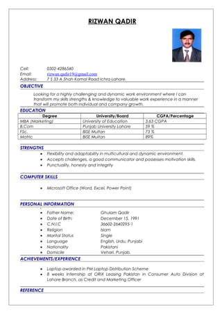 RIZWAN QADIR
Cell: 0302-4286540
Email: rizwan.qadir19@gmail.com
Address: 7 S 33 A Shah Kamal Road Ichra Lahore.
OBJECTIVE
Looking for a highly challenging and dynamic work environment where I can
transform my skills strengths & knowledge to valuable work experience in a manner
that will promote both individual and company growth.
EDUCATION
Degree University/Board CGPA/Percentage
MBA (Marketing) University of Education 3.63 CGPA
B.Com Punjab University Lahore 59 %
FSc. BISE Multan 73 %
Matric BISE Multan 89%
STRENGTHS
• Flexibility and adaptability in multicultural and dynamic environment.
• Accepts challenges, a good communicator and possesses motivation skills.
• Punctuality, honesty and integrity
COMPUTER SKILLS
• Microsoft Office (Word, Excel, Power Point)
PERSONAL INFORMATION
•
• Father Name: Ghulam Qadir
• Date of Birth: December 15, 1991
• C.N.I.C 36602-2640295-1
• Religion Islam
• Marital Status Single
• Language English, Urdu, Punjabi
• Nationality Pakistani
• Domicile Vehari, Punjab.
ACHIEVEMENTS/EXPERIENCE
• Laptop awarded in PM Laptop Distribution Scheme
• 8 weeks Internship at ORIX Leasing Pakistan in Consumer Auto Division at
Lahore Branch, as Credit and Marketing Officer
REFERENCE
 