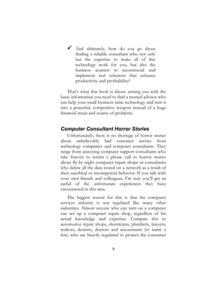9
 And ultimately, how do you go about
finding a reliable consultant who not only
has the expertise to make all of this
technology work for you, but also the
business acumen to recommend and
implement real solutions that enhance
productivity and profitability?
That’s what this book is about: arming you with the
basic information you need to find a trusted advisor who
can help your small business tame technology and turn it
into a powerful, competitive weapon instead of a huge
financial strain and source of problems.
Computer Consultant Horror Stories
Unfortunately, there is no shortage of horror stories
about unbelievably bad customer service from
technology companies and computer consultants. They
range from annoying computer support consultants who
take forever to return a phone call to horror stories
about fly-by-night computer repair shops or consultants
who delete all the data stored on a network as a result of
their unethical or incompetent behavior. If you talk with
your own friends and colleagues, I’m sure you’ll get an
earful of the unfortunate experiences they have
encountered in this area.
The biggest reason for this is that the computer
services industry is not regulated like many other
industries. Almost anyone who can turn on a computer
can set up a computer repair shop, regardless of his
actual knowledge and expertise. Compare this to
automotive repair shops, electricians, plumbers, lawyers,
realtors, dentists, doctors and accountants (to name a
few) who are heavily regulated to protect the consumer
 