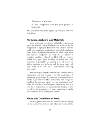 99
• Guarantees or warranties
• A new completion date for your project (if
necessary)
This document should be signed by both you and your
consultant.
Hardware, Software and Materials
Many computer consultants will gladly research and
quote the cost of various hardware and software for the
completion of a project. Some will even offer to custom-
build your server and workstations instead of purchasing
them from a hardware distributor. In most cases, these
non-branded computers are every bit as reliable as
branded machines offered by Dell, HP or Lenovo.
Either way, you want to keep in mind that your
consultant is probably not making a lot of money on
selling hardware and software and, in many cases, will
only resell it to you as a convenience (one-stop
shopping).
That’s why you want to detail in your contract who is
responsible for the warranty on the equipment. If
something goes wrong, do you want your consultant to
handle it, or will you? Most consultants will charge for
handling the warranty repairs on your equipment; don’t
make the mistake of assuming that, because he sold it to
you, he is responsible for manufacturer defects, or that
he will do the repairs free. If you expect him to handle
this, you must detail that in your contract.
Hours and Conditions of Work
Another point you want to consider before signing
on the dotted line is how and when the work will be
 