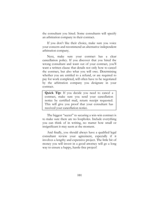 101
the consultant you hired. Some consultants will specify
an arbitration company in their contract.
If you don’t like their choice, make sure you voice
your concern and recommend an alternative independent
arbitration company.
Next, make sure your contract has a clear
cancellation policy. If you discover that you hired the
wrong consultant and want out of your contract, you’ll
want a written clause that details not only how to cancel
the contract, but also what you will owe. Determining
whether you are entitled to a refund, or are required to
pay for work completed, will often have to be negotiated
by the arbitration company you designate in your
contract.
Quick Tip: If you decide you need to cancel a
contract, make sure you send your cancellation
notice by certified mail, return receipt requested.
This will give you proof that your consultant has
received your cancellation notice.
The biggest “secret” to securing a win-win contract is
to make sure there are no loopholes. Include everything
you can think of in writing, no matter how small or
insignificant it may seem at the moment.
And finally, you should always have a qualified legal
consultant review your agreement, especially if it
involves a lengthy and expensive project. The little bit of
money you will invest in a good attorney will go a long
way to ensure a happy, hassle-free project!
 