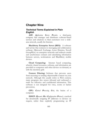 103
Chapter Nine
Technical Terms Explained in Plain
English
ASP: Application Service Provider, a third-party
company that manages and distributes software-based
services and solutions to their customers over a wide-
area network, usually the Internet.
Blackberry Enterprise Server (BES): A software
and service that connects to messaging and collaboration
software (Microsoft Exchange, Lotus Domino, Novell
GroupWise) on enterprise networks and redirects emails
and synchronizes contacts and calendaring information
between servers, workstations and BlackBerry mobile
devices.
Cloud Computing: Internet based computing,
whereby shared resources, software, and information are
provided to computers and other devices on demand, as
with the electricity grid.
Content Filtering: Software that prevents users
from accessing or sending objectionable content via your
network. Although this usually refers to Web content,
many programs also screen inbound and outbound e-
mails for offensive and confidential information. This
software is not designed for virus, worm or hacker
prevention.
CPU: Central Processing Unit, the brains of a
computer.
DHCP: Dynamic Host Configuration Protocol, a method
for dynamically assigning IP addresses to devices on
request, rather than explicitly programming an IP
 