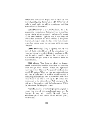 104
address into each device. If you have a server on your
network, configuring that server as a DHCP server will
make it much easier to add or reconfigure individual
workstations on the network.
Default Gateway: In a TCP/IP network, this is the
gateway that computers on that network use to send data
to, and receive it from, computers and networks outside
of the local network. Typically, this is the router or
firewall that connects the local network to the public
Internet, although it might also be a router that connects
to another remote server or computer within the same
company.
DMZ: Demilitarized Zone, a separate area of your
network that is isolated from both the Internet and your
protected internal network. A DMZ is usually created by
your firewall to provide a location for devices such as
Web servers that you want to be accessible from the
public Internet.
DNS: Domain Name System (or Server), an Internet
service that translates domain names into IP addresses.
Even though most domain names are alphabetic,
hardware devices (like your PC) can only send data to a
specific IP address. When you type www.microsoft.com
into your Web browser, or send an e-mail message to
someone@business.com, your Web browser and e-mail
server have to be able to look up the IP address that
corresponds to the microsoft.com Web server, or to the
mail server that receives e-mail for business.com. DNS is
the mechanism for doing this lookup.
Firewall: A device or software program designed to
protect your network from unauthorized access over the
Internet. It may also provide Network Address
Translation (NAT) and Virtual Private Network (VPN)
functionality.
 