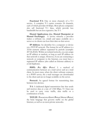 105
Fractional T-1: One or more channels of a T-1
service. A complete T-1 carrier contains 24 channels,
each of which provides 64 Kbps. Most phone companies
also sell fractional T-1 lines, which provide less
bandwidth but are less expensive. See T-1.
Hosted Applications (i.e. Hosted Sharepoint or
Hosted Exchange): A service whereby a provider
makes a software (i.e. email) and space available on a
server so its clients can host their data on that server.
IP Address: An identifier for a computer or device
on a TCP/IP network. The format for an IP address is a
32-bit numeric address separated by periods (example:
207.46.20.60). Within an isolated network, you can assign
an IP address at random, as long as each IP address on
that network is unique. However, if you are connecting a
network or computer to the Internet, you must have a
registered IP address (also called an Internet address) to
avoid duplicates.
POP3: Post Office Protocol 3, a method of
communication between an e-mail server and an e-mail
client. In most cases, when the client software connects
to a POP3 server, the e-mail messages are downloaded
to the client and are no longer available on the server.
Protocol: An agreed format for transmitting data
between two devices.
T-1: A dedicated digital transmission line that sends
and receives data at a rate of 1.544 Mbps. T-1 lines can
be used to carry voice traffic, data traffic or a
combination of both.
TCP/IP: Transmission Control Protocol/Internet Protocol,
the basic language that governs traffic on the global
Internet, as well as on most private networks.
 