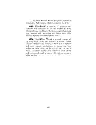 106
URL: Uniform Resource Locator, the global address of
documents, Websites and other resources on the Web.
VoIP: Voice-Over-IP, a category of hardware and
software that allows you to use the Internet to make
phone calls and send faxes. This technology is becoming
very popular with businesses and home users alike
because it greatly reduces telephone costs.
VPN: Virtual Private Network, a network constructed
by using public wires (the Internet) to connect nodes
(usually computers and servers). A VPN uses encryption
and other security mechanisms to ensure that only
authorized users can access the network and the data it
holds. This allows businesses to connect to other servers
and computers located in remote offices, from home, or
while traveling.
 