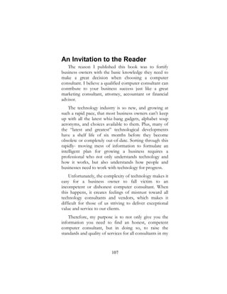 107
An Invitation to the Reader
The reason I published this book was to fortify
business owners with the basic knowledge they need to
make a great decision when choosing a computer
consultant. I believe a qualified computer consultant can
contribute to your business success just like a great
marketing consultant, attorney, accountant or financial
advisor.
The technology industry is so new, and growing at
such a rapid pace, that most business owners can’t keep
up with all the latest whiz-bang gadgets, alphabet soup
acronyms, and choices available to them. Plus, many of
the “latest and greatest” technological developments
have a shelf life of six months before they become
obsolete or completely out-of-date. Sorting through this
rapidly- moving mess of information to formulate an
intelligent plan for growing a business requires a
professional who not only understands technology and
how it works, but also understands how people and
businesses need to work with technology for progress.
Unfortunately, the complexity of technology makes it
easy for a business owner to fall victim to an
incompetent or dishonest computer consultant. When
this happens, it creates feelings of mistrust toward all
technology consultants and vendors, which makes it
difficult for those of us striving to deliver exceptional
value and service to our clients.
Therefore, my purpose is to not only give you the
information you need to find an honest, competent
computer consultant, but in doing so, to raise the
standards and quality of services for all consultants in my
 