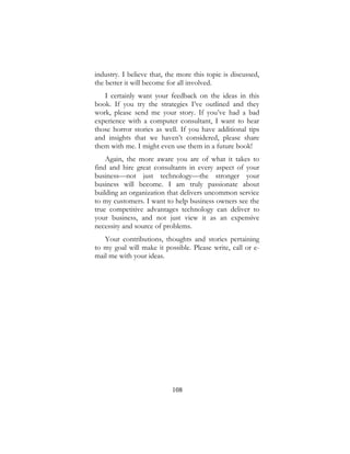 108
industry. I believe that, the more this topic is discussed,
the better it will become for all involved.
I certainly want your feedback on the ideas in this
book. If you try the strategies I’ve outlined and they
work, please send me your story. If you’ve had a bad
experience with a computer consultant, I want to hear
those horror stories as well. If you have additional tips
and insights that we haven’t considered, please share
them with me. I might even use them in a future book!
Again, the more aware you are of what it takes to
find and hire great consultants in every aspect of your
business—not just technology—the stronger your
business will become. I am truly passionate about
building an organization that delivers uncommon service
to my customers. I want to help business owners see the
true competitive advantages technology can deliver to
your business, and not just view it as an expensive
necessity and source of problems.
Your contributions, thoughts and stories pertaining
to my goal will make it possible. Please write, call or e-
mail me with your ideas.
 