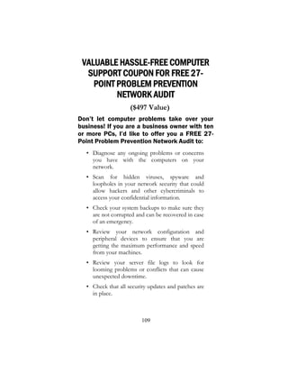 109
VALUABLE HASSLE-FREE COMPUTER
SUPPORT COUPON FOR FREE 27-
POINT PROBLEM PREVENTION
NETWORK AUDIT
($497 Value)
Don’t let computer problems take over your
business! If you are a business owner with ten
or more PCs, I’d like to offer you a FREE 27-
Point Problem Prevention Network Audit to:
• Diagnose any ongoing problems or concerns
you have with the computers on your
network.
• Scan for hidden viruses, spyware and
loopholes in your network security that could
allow hackers and other cybercriminals to
access your confidential information.
• Check your system backups to make sure they
are not corrupted and can be recovered in case
of an emergency.
• Review your network configuration and
peripheral devices to ensure that you are
getting the maximum performance and speed
from your machines.
• Review your server file logs to look for
looming problems or conflicts that can cause
unexpected downtime.
• Check that all security updates and patches are
in place.
 