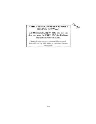 110
HASSLE-FREE COMPUTER SUPPORT
COUPON ($497 Value)
Call Michael at (215) 891-9503 and just say
that you want the FREE 27-Point Problem
Prevention Network Audit.
No duplicate coupons or copies will be accepted.
This offer can’t be sold, traded or combined with any
other offers.
 