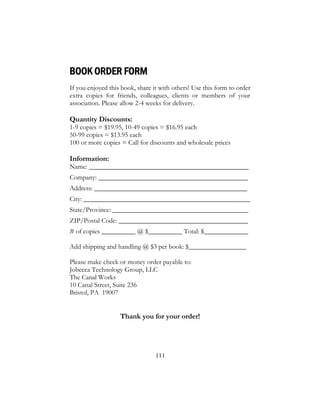 111
BOOK ORDER FORM
If you enjoyed this book, share it with others! Use this form to order
extra copies for friends, colleagues, clients or members of your
association. Please allow 2-4 weeks for delivery.
Quantity Discounts:
1-9 copies = $19.95, 10-49 copies = $16.95 each
50-99 copies = $13.95 each
100 or more copies = Call for discounts and wholesale prices
Information:
Name: _______________________________________________
Company: ____________________________________________
Address: _____________________________________________
City: _________________________________________________
State/Province: ________________________________________
ZIP/Postal Code: ______________________________________
# of copies __________ @ $__________ Total: $_____________
Add shipping and handling @ $3 per book: $_________________
Please make check or money order payable to:
Jobecca Technology Group, LLC
The Canal Works
10 Canal Street, Suite 236
Bristol, PA 19007
Thank you for your order!
 