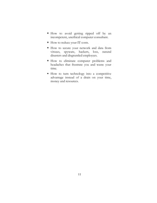 11
 How to avoid getting ripped off by an
incompetent, unethical computer consultant.
 How to reduce your IT costs.
 How to secure your network and data from
viruses, spyware, hackers, loss, natural
disasters and disgruntled employees.
 How to eliminate computer problems and
headaches that frustrate you and waste your
time.
 How to turn technology into a competitive
advantage instead of a drain on your time,
money and resources.
 