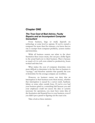 13
Chapter ONE
The True Cost of Bad Advice, Faulty
Repairs and an Incompetent Computer
Consultant
Every business, large or small, depends on
technology at some level to operate. If you’ve owned a
computer for more than five minutes, you know that no
one is exempt from computer problems, system crashes
and downtime.
While all business owners can relate to the sheer
frustration these issues create, few can put a dollar figure
to the actual hard cost to their business. That is because
so much of it is soft costs related to productivity, hours
worked and time lost.
What makes the cost of computer downtime even
more difficult to determine is the fact that no business is
“average,” and therefore statistics that quantify the cost
of downtime for the average company are worthless.
However, no business owner can deny that an
interruption in their business costs them money, whether
that interruption is caused by a server crash, hardware
failure or some other outside force. If you’ve ever had
your business grind to a screeching halt because you and
your employees could not access the data or systems
necessary for operations, you must have some idea of
the frustration and financial loss to your business, even if
you didn’t put a pencil to figuring out the exact cost.
Take a look at these statistics:
 
