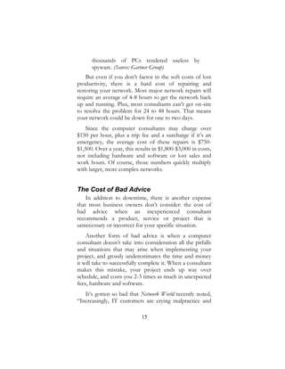 15
thousands of PCs rendered useless by
spyware. (Source: Gartner Group)
But even if you don’t factor in the soft costs of lost
productivity, there is a hard cost of repairing and
restoring your network. Most major network repairs will
require an average of 4-8 hours to get the network back
up and running. Plus, most consultants can’t get on-site
to resolve the problem for 24 to 48 hours. That means
your network could be down for one to two days.
Since the computer consultants may charge over
$150 per hour, plus a trip fee and a surcharge if it’s an
emergency, the average cost of these repairs is $750-
$1,500. Over a year, this results in $1,800-$3,000 in costs,
not including hardware and software or lost sales and
work hours. Of course, those numbers quickly multiply
with larger, more complex networks.
The Cost of Bad Advice
In addition to downtime, there is another expense
that most business owners don’t consider: the cost of
bad advice when an inexperienced consultant
recommends a product, service or project that is
unnecessary or incorrect for your specific situation.
Another form of bad advice is when a computer
consultant doesn’t take into consideration all the pitfalls
and situations that may arise when implementing your
project, and grossly underestimates the time and money
it will take to successfully complete it. When a consultant
makes this mistake, your project ends up way over
schedule, and costs you 2-3 times as much in unexpected
fees, hardware and software.
It’s gotten so bad that Network World recently noted,
“Increasingly, IT customers are crying malpractice and
 