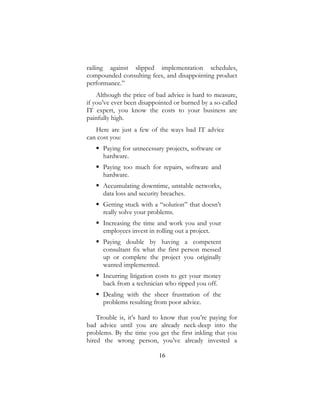 16
railing against slipped implementation schedules,
compounded consulting fees, and disappointing product
performance.”
Although the price of bad advice is hard to measure,
if you’ve ever been disappointed or burned by a so-called
IT expert, you know the costs to your business are
painfully high.
Here are just a few of the ways bad IT advice
can cost you:
 Paying for unnecessary projects, software or
hardware.
 Paying too much for repairs, software and
hardware.
 Accumulating downtime, unstable networks,
data loss and security breaches.
 Getting stuck with a “solution” that doesn’t
really solve your problems.
 Increasing the time and work you and your
employees invest in rolling out a project.
 Paying double by having a competent
consultant fix what the first person messed
up or complete the project you originally
wanted implemented.
 Incurring litigation costs to get your money
back from a technician who ripped you off.
 Dealing with the sheer frustration of the
problems resulting from poor advice.
Trouble is, it’s hard to know that you’re paying for
bad advice until you are already neck-deep into the
problems. By the time you get the first inkling that you
hired the wrong person, you’ve already invested a
 