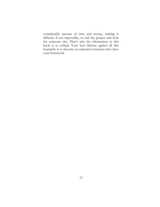 17
considerable amount of time and money, making it
difficult, if not impossible, to end the project and look
for someone else. That’s why the information in this
book is so critical. Your best defense against all this
heartache is to become an educated consumer who does
your homework.
 