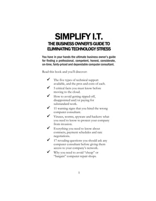 1
SIMPLIFY I.T.
THEBUSINESSOWNER’SGUIDETO
ELIMINATINGTECHNOLOGYSTRESS
You have in your hands the ultimate business owner’s guide
for finding a professional, competent, honest, considerate,
on-time, fairly-priced and dependable computer consultant.
Read this book and you’ll discover:
 The five types of technical support
available, and the pros and cons of each.
 5 critical facts you must know before
moving to the cloud.
 How to avoid getting ripped off,
disappointed and/or paying for
substandard work.
 11 warning signs that you hired the wrong
computer consultant.
 Viruses, worms, spyware and hackers: what
you need to know to protect your company
from invasion.
 Everything you need to know about
contracts, payment schedules and rate
negotiations.
 17 revealing questions you should ask any
computer consultant before giving them
access to your company’s network.
 Why you need to avoid “cheap” or
“bargain” computer repair shops.
 
