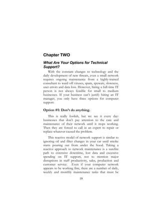 19
Chapter TWO
What Are Your Options for Technical
Support?
With the constant changes to technology and the
daily development of new threats, even a small network
requires ongoing maintenance from a highly-trained
consultant to ward off viruses, spam, spyware, slowness,
user errors and data loss. However, hiring a full-time IT
person is not always feasible for small to medium
businesses. If your business can’t justify hiring an IT
manager, you only have three options for computer
support:
Option #1: Don’t do anything.
This is really foolish, but we see it every day:
businesses that don’t pay attention to the care and
maintenance of their network until it stops working.
Then they are forced to call in an expert to repair or
replace whatever caused the problem.
This reactive model of network support is similar to
ignoring oil and filter changes in your car until smoke
starts pouring out from under the hood. Taking a
reactive approach to network maintenance is a surefire
path to extensive downtime, lost data and excessive
spending on IT support, not to mention major
disruptions in staff productivity, sales, production and
customer service. Even if your computer network
appears to be working fine, there are a number of daily,
weekly and monthly maintenance tasks that must be
 