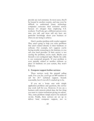 23
provide any real assistance. In most cases, they’ll
be located in another country, and may even be
difficult to understand (many technology
companies outsource their customer service
because it’s cheaper than employing U.S.
workers). You’ll also get a different person every
time you call, and most will not have any
particular knowledge about your business or
what you are trying to achieve.
Here’s another problem with vendor support:
They aren’t going to help you solve problems
that aren’t related directly to their hardware or
software. For example, let’s suppose you’re
having trouble connecting to the Internet, so you
call your local provider. If their service is not
causing the problem, you’re stuck. Maybe your
firewall is not configured right. Maybe the cable
is not connected properly. If your problem is
even partially related to another software or
piece of hardware on your system, they won’t
help you.
2. Computer support hotline services:
These services work like prepaid calling
cards. For a set fee, you’ll get an 800 number to
call for 24-7 technical support. Sounds
reasonable, but it’s not all it’s cracked up to be.
If you are a home user with simple
application problems and questions, this service
may work well for you. However, if you are a
business with mission-critical data, the last thing
you want is a junior technician giving you advice.
Also, some problems simply need to be analyzed
on-site. Finally, these services are set up to
deliver basic computer support, not to
 