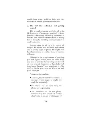 24
troubleshoot server problems, help with data
recovery, or provide proactive maintenance.
3. The part-time technician just getting
started:
This is usually someone who left a job in the
IT department of a company, got fired, or lost a
job due to downsizing. Either way, he decided to
start his own business with the dream of making
lots of money by providing computer support to
small businesses.
In many cases, he will try to do a good job
for you. He means well, will often work cheap,
and is usually eager to please. He might even
have been referred to you by a friend or business
colleague.
Although he has every intention of providing
you with a good service, there are some things
you need to consider before hiring him to work
on your network. Since most of these folks work
from home, they don’t have an assistant or office
staff to handle your requests. When you call,
you’ll either get:
• An answering machine.
• A spouse, friend or child who will take a
message (which might or might not
reach the technician).
• No answer and no voice mail; the
phone just keeps ringing.
• The technician on his cell phone.
Unfortunately, he’s usually at another
client’s site, in his car, or taking care of
 