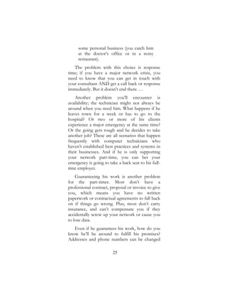 25
some personal business (you catch him
at the doctor’s office or in a noisy
restaurant).
The problem with this choice is response
time; if you have a major network crisis, you
need to know that you can get in touch with
your consultant AND get a call back or response
immediately. But it doesn’t end there …
Another problem you’ll encounter is
availability; the technician might not always be
around when you need him. What happens if he
leaves town for a week or has to go to the
hospital? Or two or more of his clients
experience a major emergency at the same time?
Or the going gets tough and he decides to take
another job? These are all scenarios that happen
frequently with computer technicians who
haven’t established best practices and systems in
their businesses. And if he is only supporting
your network part-time, you can bet your
emergency is going to take a back seat to his full-
time employer.
Guaranteeing his work is another problem
for the part-timer. Most don’t have a
professional contract, proposal or invoice to give
you, which means you have no written
paperwork or contractual agreements to fall back
on if things go wrong. Plus, most don’t carry
insurance, and can’t compensate you if they
accidentally screw up your network or cause you
to lose data.
Even if he guarantees his work, how do you
know he’ll be around to fulfill his promises?
Addresses and phone numbers can be changed
 