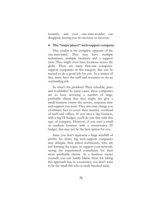26
instantly, and your one-man-wonder can
disappear, leaving you no recourse or recovery.
4. The “major player” tech-support company:
This vendor is the complete opposite of the
one-man-band. They may have multiple
technicians, multiple locations and a support
crew. They might even have locations across the
globe. There are many first-rate computer-
support companies in this category that can be
trusted to do a good job for you. As a matter of
fact, many have the staff and resources to do an
outstanding job.
So what’s the problem? Their schedule, price
and availability! In many cases, these companies
are so busy servicing a number of large,
profitable clients that they might not give a
small-business owner the service, response time
and support you want. They also may charge you
exorbitant fees to cover their massive overhead
of staff and offices. If you own a big business,
with a big IT budget, you’ll do just fine with this
type of company. However, if you own a small
or medium business with a conservative IT
budget, this may not be the best option for you.
Since you don’t represent a large windfall of
profits for them, big tech-support companies
may delegate their junior technicians, who are
just learning the ropes, to support your network,
saving the experienced consultants for their
more profitable clients. As a business owner
yourself, you can hardly blame them for taking
this approach but, as a customer, you don’t want
to be the small fish who is easily brushed aside.
 