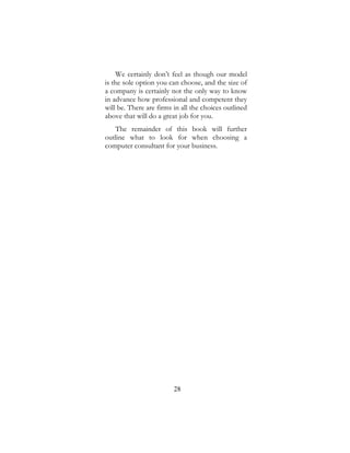 28
We certainly don’t feel as though our model
is the sole option you can choose, and the size of
a company is certainly not the only way to know
in advance how professional and competent they
will be. There are firms in all the choices outlined
above that will do a great job for you.
The remainder of this book will further
outline what to look for when choosing a
computer consultant for your business.
 