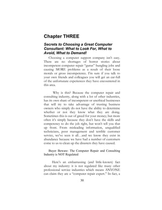 30
Chapter THREE
Secrets to Choosing a Great Computer
Consultant: What to Look For, What to
Avoid, What to Demand!
Choosing a computer support company isn’t easy.
There are no shortages of horror stories about
incompetent computer repair “gurus” bungling jobs and
causing MORE problems as a result of their loose
morals or gross incompetence. I’m sure if you talk to
your own friends and colleagues you will get an ear-full
of the unfortunate experiences they have encountered in
this area.
Why is this? Because the computer repair and
consulting industry, along with a lot of other industries,
has its own share of incompetent or unethical businesses
that will try to take advantage of trusting business
owners who simply do not have the ability to determine
whether or not they know what they are doing.
Sometimes this is out of greed for your money; but more
often it’s simply because they don’t have the skills and
competency to do the job right, but won’t tell you that
up front. From misleading information, unqualified
technicians, poor management and terrible customer
service, we’ve seen it all…and we know they exist in
abundance because we have had a number of customers
come to us to clean up the disasters they have caused.
Buyer Beware: The Computer Repair and Consulting
Industry is NOT Regulated
Here’s an embarrassing (and little-known) fact
about my industry: it is not regulated like many other
professional service industries which means ANYONE
can claim they are a “computer repair expert.” In fact, a
 