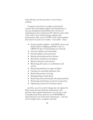 32
when driving a car because they’ve never had an
accident.
Computer networks are complex and dynamic
systems that need regular updates and maintenance to
stay up, running fast and problem-free. In fact, it’s
surprising how fast a brand-new PC will slow down after
a few weeks of use without proper updates and
maintenance. Here are just a FEW of the critical updates
that need to be done on a weekly – if not daily – basis:
 Security patches applied – with NEW viruses and
hacker attacks cropping up DAILY, this is a
CRITICAL part of maintaining your network.
 Antivirus updates and monitoring
 Firewall updates and monitoring
 Backup monitoring and test restores
 Spam filter installation and updates
 Spyware detection and removal
 Monitoring disk space on workstations and
servers
 Monitoring hardware for signs of failure
 Cleaning out unneeded temporary files
 Monitoring system event logs
 Defragmenting of hard drives
 Monitoring and automatically rebooting machines
 Monitoring and alerting on internet connectivity
 Optimizing systems for maximum speed
Just like a car, if you don’t change the oil, replace the
filter, rotate the tires, flush the transmission, and
perform other regular maintenance on your car, it will
eventually break down and cost you FAR MORE to
repair than the cost of the basic maintenance – and cars
are far simpler than a computer network!
 