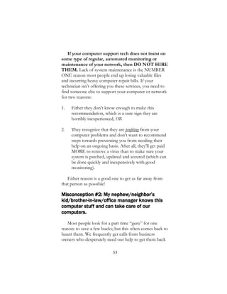 33
If your computer support tech does not insist on
some type of regular, automated monitoring or
maintenance of your network, then DO NOT HIRE
THEM. Lack of system maintenance is the NUMBER
ONE reason most people end up losing valuable files
and incurring heavy computer repair bills. If your
technician isn’t offering you these services, you need to
find someone else to support your computer or network
for two reasons:
1. Either they don’t know enough to make this
recommendation, which is a sure sign they are
horribly inexperienced, OR
2. They recognize that they are profiting from your
computer problems and don’t want to recommend
steps towards preventing you from needing their
help on an ongoing basis. After all, they’ll get paid
MORE to remove a virus than to make sure your
system is patched, updated and secured (which can
be done quickly and inexpensively with good
monitoring).
Either reason is a good one to get as far away from
that person as possible!
Misconception #2: My nephew/neighbor’s
kid/brother-in-law/office manager knows this
computer stuff and can take care of our
computers.
Most people look for a part time “guru” for one
reason: to save a few bucks; but this often comes back to
haunt them. We frequently get calls from business
owners who desperately need our help to get them back
 