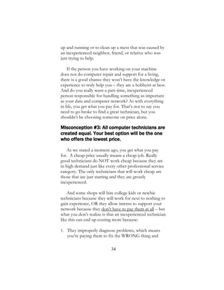 34
up and running or to clean up a mess that was caused by
an inexperienced neighbor, friend, or relative who was
just trying to help.
If the person you have working on your machine
does not do computer repair and support for a living,
there is a good chance they won’t have the knowledge or
experience to truly help you – they are a hobbyist at best.
And do you really want a part-time, inexperienced
person responsible for handling something as important
as your data and computer network? As with everything
in life, you get what you pay for. That’s not to say you
need to go broke to find a great technician, but you
shouldn’t be choosing someone on price alone.
Misconception #3: All computer technicians are
created equal. Your best option will be the one
who offers the lowest price.
As we stated a moment ago, you get what you pay
for. A cheap price usually means a cheap job. Really
good technicians do NOT work cheap because they are
in high demand just like every other professional service
category. The only technicians that will work cheap are
those that are just starting and they are grossly
inexperienced.
And some shops will hire college kids or newbie
technicians because they will work for next to nothing to
gain experience, OR they allow interns to support your
network because they don’t have to pay them at all – but
what you don’t realize is that an inexperienced technician
like this can end up costing more because:
1. They improperly diagnose problems, which means
you’re paying them to fix the WRONG thing and
 