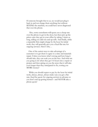 36
If someone brought that to us, we would just plug it
back in and not charge them anything; but without
SEEING the machine, we could have never diagnosed
that over the phone.
Also, some consultants will quote you a cheap rate
over the phone to get in the door, but then jack up the
prices once they get in your office by taking 3 times as
long, selling you add-ons and up-sells. And finally, while
a reputable firm might charge by the hour for initial
work, they will generally give you a fixed flat rate for
ongoing services. Here’s why…
One of the easiest ways to take advantage of a
customer is to get them to agree to a time and materials
repair. Unless you know what’s wrong and how long it
should take, they can soak you on the fees. And what are
you going to do when they get 5-6 hours into a repair or
project and then spring on you the news that it will take
even longer than they anticipated to fix, costing you
MORE money?
While you should expect to pay by the hour for initial
work, always, always, always make sure you get a flat-
rate, fixed fee quote for ongoing services in advance so
you don’t end up getting burned – and NEVER take a
phone quote!
 