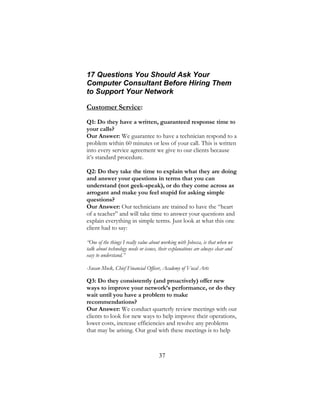 37
17 Questions You Should Ask Your
Computer Consultant Before Hiring Them
to Support Your Network
Customer Service:
Q1: Do they have a written, guaranteed response time to
your calls?
Our Answer: We guarantee to have a technician respond to a
problem within 60 minutes or less of your call. This is written
into every service agreement we give to our clients because
it’s standard procedure.
Q2: Do they take the time to explain what they are doing
and answer your questions in terms that you can
understand (not geek-speak), or do they come across as
arrogant and make you feel stupid for asking simple
questions?
Our Answer: Our technicians are trained to have the “heart
of a teacher” and will take time to answer your questions and
explain everything in simple terms. Just look at what this one
client had to say:
“One of the things I really value about working with Jobecca, is that when we
talk about technology needs or issues, their explanations are always clear and
easy to understand.”
-Susan Mock, Chief Financial Officer, Academy of Vocal Arts
Q3: Do they consistently (and proactively) offer new
ways to improve your network’s performance, or do they
wait until you have a problem to make
recommendations?
Our Answer: We conduct quarterly review meetings with our
clients to look for new ways to help improve their operations,
lower costs, increase efficiencies and resolve any problems
that may be arising. Our goal with these meetings is to help
 
