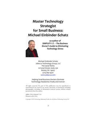 3
Master Technology
Strategist
for Small Business:
Michael Einbinder-Schatz
co-author of
SIMPLIFY I.T. – The Business
Owner’s Guide to Eliminating
Technology Stress
Michael Einbinder-Schatz
Jobecca Technology Group, LLC
The Canal Works
10 Canal Street, Suite 236
Bristol, PA 19007
(215) 891-9501
www.jobecca.com
Helping Small-Business Owners Eliminate
Technology Headaches Finally and Forever
All rights reserved. No part of this publication may be reproduced or
transmitted in any form by any means, electronic or mechanical, including
photography, recording or information retrieval system, without written
permission from the author.
ISBN: 978-0-9960447-3-8
Printed in the USA.
Copyright © 2015 Technology Marketing Toolkit, Inc. & Jobecca Technology Group LLC
 