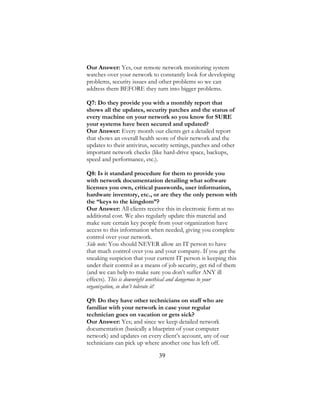 39
Our Answer: Yes, our remote network monitoring system
watches over your network to constantly look for developing
problems, security issues and other problems so we can
address them BEFORE they turn into bigger problems.
Q7: Do they provide you with a monthly report that
shows all the updates, security patches and the status of
every machine on your network so you know for SURE
your systems have been secured and updated?
Our Answer: Every month our clients get a detailed report
that shows an overall health score of their network and the
updates to their antivirus, security settings, patches and other
important network checks (like hard-drive space, backups,
speed and performance, etc.).
Q8: Is it standard procedure for them to provide you
with network documentation detailing what software
licenses you own, critical passwords, user information,
hardware inventory, etc., or are they the only person with
the “keys to the kingdom”?
Our Answer: All clients receive this in electronic form at no
additional cost. We also regularly update this material and
make sure certain key people from your organization have
access to this information when needed, giving you complete
control over your network.
Side note: You should NEVER allow an IT person to have
that much control over you and your company. If you get the
sneaking suspicion that your current IT person is keeping this
under their control as a means of job security, get rid of them
(and we can help to make sure you don’t suffer ANY ill
effects). This is downright unethical and dangerous to your
organization, so don’t tolerate it!
Q9: Do they have other technicians on staff who are
familiar with your network in case your regular
technician goes on vacation or gets sick?
Our Answer: Yes; and since we keep detailed network
documentation (basically a blueprint of your computer
network) and updates on every client’s account, any of our
technicians can pick up where another one has left off.
 