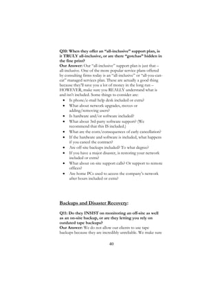 40
Q10: When they offer an “all-inclusive” support plan, is
it TRULY all-inclusive, or are there “gotchas” hidden in
the fine print?
Our Answer: Our “all-inclusive” support plan is just that –
all-inclusive. One of the more popular service plans offered
by consulting firms today is an “all-inclusive” or “all-you-can-
eat” managed services plan. These are actually a good thing
because they’ll save you a lot of money in the long run –
HOWEVER, make sure you REALLY understand what is
and isn’t included. Some things to consider are:
 Is phone/e-mail help desk included or extra?
 What about network upgrades, moves or
adding/removing users?
 Is hardware and/or software included?
 What about 3rd-party software support? (We
recommend that this IS included.)
 What are the costs/consequences of early cancellation?
 If the hardware and software is included, what happens
if you cancel the contract?
 Are off-site backups included? To what degree?
 If you have a major disaster, is restoring your network
included or extra?
 What about on-site support calls? Or support to remote
offices?
 Are home PCs used to access the company’s network
after hours included or extra?
Backups and Disaster Recovery:
Q11: Do they INSIST on monitoring an off-site as well
as an on-site backup, or are they letting you rely on
outdated tape backups?
Our Answer: We do not allow our clients to use tape
backups because they are incredibly unreliable. We make sure
 
