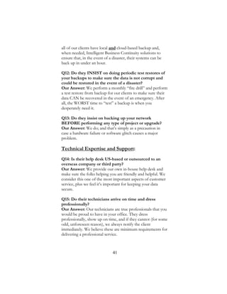 41
all of our clients have local and cloud-based backup and,
when needed, Intelligent Business Continuity solutions to
ensure that, in the event of a disaster, their systems can be
back up in under an hour.
Q12: Do they INSIST on doing periodic test restores of
your backups to make sure the data is not corrupt and
could be restored in the event of a disaster?
Our Answer: We perform a monthly “fire drill” and perform
a test restore from backup for our clients to make sure their
data CAN be recovered in the event of an emergency. After
all, the WORST time to “test” a backup is when you
desperately need it.
Q13: Do they insist on backing up your network
BEFORE performing any type of project or upgrade?
Our Answer: We do; and that’s simply as a precaution in
case a hardware failure or software glitch causes a major
problem.
Technical Expertise and Support:
Q14: Is their help desk US-based or outsourced to an
overseas company or third party?
Our Answer: We provide our own in-house help desk and
make sure the folks helping you are friendly and helpful. We
consider this one of the most important aspects of customer
service, plus we feel it’s important for keeping your data
secure.
Q15: Do their technicians arrive on time and dress
professionally?
Our Answer: Our technicians are true professionals that you
would be proud to have in your office. They dress
professionally, show up on time, and if they cannot (for some
odd, unforeseen reason), we always notify the client
immediately. We believe these are minimum requirements for
delivering a professional service.
 