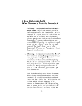 46
5 More Mistakes to Avoid
When Choosing a Computer Consultant
1. Choosing a computer consultant based on a
single phone call. We recommend you invite
them into your office and ask them for a written
proposal. Be clear on what your expectations are
and what type of problems you want them to
resolve. A competent professional should offer to
do an audit of your network to diagnose your
system BEFORE quoting you anything. After all,
would you take a doctor’s word that you need
surgery if they hadn’t done x-rays or other
diagnostics? Of course not! Prescription without
diagnosis is malpractice.
2. Choosing a computer consultant that doesn’t
have a written money-back guarantee. In our
view, a good consulting firm should be
accountable for their services and fixing things
RIGHT. If you aren’t pleased with a job that was
done, they should (at a minimum) make it right
for free; and if they simply cannot resolve an
issue to YOUR satisfaction, you shouldn’t get
stuck with the bill.
Plus, the fact that they stand behind their work
with a money-back guarantee shows they have
confidence in themselves to make you a happy
client. And don’t fall for the, “We don’t offer one
because people will take advantage of us,”
routine. In our experience, MOST people just
want an honest service at a reasonable price. If
you give them that, they are happy to pay. Are
 