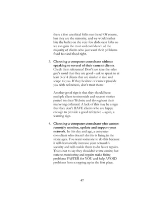 47
there a few unethical folks out there? Of course,
but they are the minority, and we would rather
bite the bullet on the very few dishonest folks so
we can gain the trust and confidence of the
majority of clients who just want their problems
fixed fast and fixed right.
3. Choosing a computer consultant without
speaking to several of their current clients.
Check their references! Don’t just take the sales
guy’s word that they are good – ask to speak to at
least 3 or 4 clients that are similar in size and
scope to you. If they hesitate or cannot provide
you with references, don’t trust them!
Another good sign is that they should have
multiple client testimonials and success stories
posted on their Website and throughout their
marketing collateral. A lack of this may be a sign
that they don’t HAVE clients who are happy
enough to provide a good reference – again, a
warning sign.
4. Choosing a computer consultant who cannot
remotely monitor, update and support your
network. In this day and age, a computer
consultant who doesn’t do this is living in the
stone ages. You want someone to do this because
it will dramatically increase your network’s
security and will enable them to do faster repairs.
That’s not to say they shouldn’t come onsite; but
remote monitoring and repairs make fixing
problems FASTER for YOU and help AVOID
problems from cropping up in the first place.
 